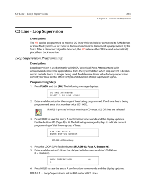 Page 111CO Line - Loop Supervision2-81
Chapter 2 - Features and Operation
CO Line - Loop Supervision
Description
TheXTScan be programmed to monitor CO lines while on-hold or connected to RAN devices
or Voice Mail systems, or in Trunk-to-Trunk connections for disconnect signal provided by the
Telco. After a disconnect signal is detected, theXTSreleases the CO lines and automatically
place them back in service.
Loop Supervision Programming
Description
Loop Supervision is used primarily with DISA, Voice Mail/Auto...