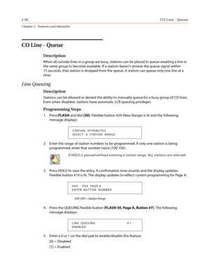 Page 1122-82CO Line - Queue
Chapter 2 - Features and Operation
CO Line - Queue
Description
When all outside lines in a group are busy, stations can be placed in queue awaiting a line in
the same group to become available. If a station doesn’t answer the queue signal within
15 seconds, that station is dropped from the queue. A station can queue only one line at a
time.
Line Queuing
Description
Stations can be allowed or denied the ability to manually queue for a busy group of CO lines.
Even when disabled,...