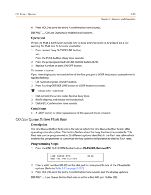 Page 113CO Line - Queue2-83
Chapter 2 - Features and Operation
6. Press HOLD to save the entry. A confirmation tone sounds.
DEFAULT…CO Line Queuing is enabled at all stations.
Operation
If you see that a particular outside line is busy and you wish to be placed on a list
waiting for that line to become available:
1. Press desired busy OUTSIDE LINE button,
-or-
Press the POOL button. (Busy tone sounds.)
2. Press the preprogrammed CO LINE QUEUE button (621).
3. Replace handset or press ON/OFF button.
To answer a...