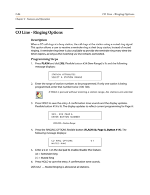 Page 1142-84CO Line - Ringing Options
Chapter 2 - Features and Operation
CO Line - Ringing Options
Description
When a CO call rings at a busy station, the call rings at the station using a muted ring signal.
This option allows a user to receive a reminder ring at their busy station, instead of muted
ringing. A reminder ring timer is also available to provide the reminder ring every time the
timer expires, as long as the incoming CO line remains connected.
Programming Steps
1. PressFLASHand dial[50]. Flexible...