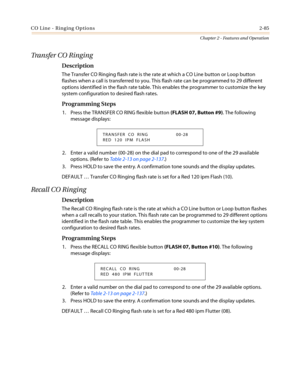 Page 115CO Line - Ringing Options2-85
Chapter 2 - Features and Operation
Transfer CO Ringing
Description
The Transfer CO Ringing flash rate is the rate at which a CO Line button or Loop button
flashes when a call is transferred to you. This flash rate can be programmed to 29 different
options identified in the flash rate table. This enables the programmer to customize the key
system configuration to desired flash rates.
Programming Steps
1. Press the TRANSFER CO RING flexible button(FLASH 07, Button #9). The...