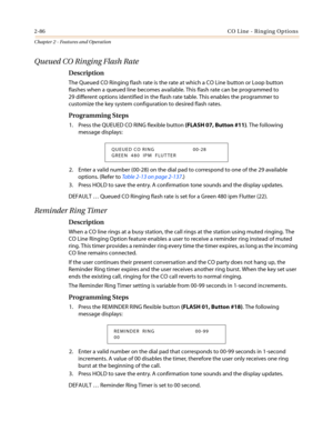 Page 1162-86CO Line - Ringing Options
Chapter 2 - Features and Operation
Queued CO Ringing Flash Rate
Description
The Queued CO Ringing flash rate is the rate at which a CO Line button or Loop button
flashes when a queued line becomes available. This flash rate can be programmed to
29 different options identified in the flash rate table. This enables the programmer to
customize the key system configuration to desired flash rates.
Programming Steps
1. Press the QUEUED CO RING flexible button(FLASH 07, Button...