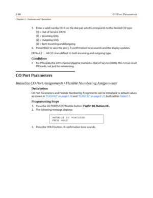 Page 1182-88CO Port Parameters
Chapter 2 - Features and Operation
5. Enter a valid number (0-3) on the dial pad which corresponds to the desired CO type:
[0] = Out-of-Service (OOS)
[1] = Incoming Only
[2] = Outgoing Only
[3] = Both Incoming and Outgoing
6. Press HOLD to save the entry. A confirmation tone sounds and the display updates.
DEFAULT…All CO Lines default to both incoming and outgoing type.
Conditions
»For PRI cards, the 24th channel mustbe marked as Out-of-Service (OOS). This is true on all
PRI cards,...