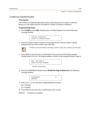 Page 121Conference2-91
Chapter 2 - Features and Operation
Conference Enable/Disable
Description
The Conference Enable/Disable feature allows administering of the system conference
feature on a per station basis for the ability of a station to initiate a conference.
Programming Steps
1. PressFLASHand dial[50]. Flexible button #24 (New Range) is lit and the following
message displays:
2. Enter the range of station numbers to be programmed. If only one station is being
programmed, enter that number twice (100...