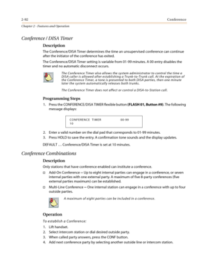 Page 1222-92Conference
Chapter 2 - Features and Operation
Conference / DISA Timer
Description
The Conference/DISA Timer determines the time an unsupervised conference can continue
after the initiator of the conference has exited.
The Conference/DISA Timer setting is variable from 01-99 minutes. A 00 entry disables the
timer and no automatic disconnect occurs.
Programming Steps
1. Press the CONFERENCE/DISA TIMER flexible button(FLASH 01, Button #9). The following
message displays:
2. Enter a valid number on the...