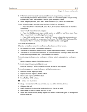 Page 123Conference2-93
Chapter 2 - Features and Operation
5. If the next conference party is an outside line and a busy or wrong number is
encountered, press one of the conference parties on hold. This drops the busy or wrong
number party. Press the conference button again and repeat step 4.
6. When last party answers, press the CONF button twice. (All parties are connected.)
To exit a Conference (controller only) perform ONE of the following:
1 -- Press the ON/OFF button to ON, press MUTE, then replace the...