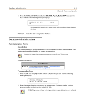 Page 125Database Administration2-95
Chapter 2 - Features and Operation
5. Press the CORDLESS KEY flexible button (Flash 50, Page B, Button #17) to assign the
FEAT Buttons. The following message displays:
XX = Assigned FEAT Button (01-24 = Button 1-24, 01-30 for Large Screen Display telephone)
00 = None
DEFAULT…No button (00) is assigned to the FEAT.
Database Administration
Administration Access
Description
The Administration Access feature allows a station to access Database Administration. Each
station can be...