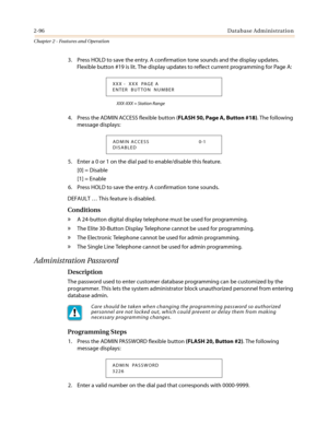 Page 1262-96Database Administration
Chapter 2 - Features and Operation
3. Press HOLD to save the entry. A confirmation tone sounds and the display updates.
Flexible button #19 is lit. The display updates to reflect current programming for Page A:
XXX-XXX = Station Range
4. Press the ADMIN ACCESS flexible button (FLASH 50, Page A, Button #18).Thefollowing
message displays:
5. Enter a 0 or 1 on the dial pad to enable/disable this feature.
[0] = Disable
[1] = Enable
6. Press HOLD to save the entry. A confirmation...