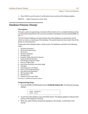 Page 127Database Printout (Dump)2-97
Chapter 2 - Features and Operation
3. Press HOLD to save the entry. A confirmation tone sounds and the display updates.
DEFAULT…Admin Password is set for 3226.
Database Printout (Dump)
Description
Through a system programming command, either portions of or a complete database dump
can be printed using the RS-232C connector located on the Master Processor Board (MPB), on
theXTS.
The Print System Database command dumps the entire database as a permanent record
which can serve...