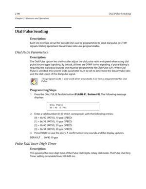 Page 1282-98Dial Pulse Sending
Chapter 2 - Features and Operation
Dial Pulse Sending
Description
Each CO interface circuit for outside lines can be programmed to send dial pulse or DTMF
signals. Dialing speed and break/make ratios are programmable.
Dial Pulse Parameters
Description
The Dial Pulse option lets the installer adjust the dial pulse ratio and speed when using dial
pulse (rotary) type signaling. By default, all lines are DTMF (tone) signaling. If pulse dialing is
required, the individual outside line...