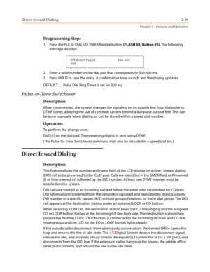 Page 129Direct Inward Dialing2-99
Chapter 2 - Features and Operation
Programming Steps
1. Press the PULSE DIAL I/D TIMER flexible button(FLASH 02, Button #5). The following
message displays:
2. Enter a valid number on the dial pad that corresponds to 300-600 ms.
3. Press HOLD to save the entry. A confirmation tone sounds and the display updates.
DEFAULT…Pulse Dial Ring Timer is set for 300 ms.
Pulse-to-Tone Switchover
Description
When commanded, the system changes the signaling on an outside line from dial pulse...