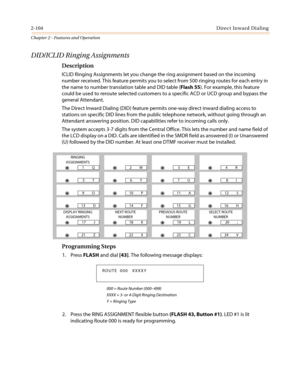 Page 1342-104Direct Inward Dialing
Chapter 2 - Features and Operation
DID/ICLID Ringing Assignments
Description
ICLID Ringing Assignments let you change the ring assignment based on the incoming
number received. This feature permits you to select from 500 ringing routes for each entry in
the name to number translation table and DID table (Flash 55). For example, this feature
could be used to reroute selected customers to a specific ACD or UCD group and bypass the
general Attendant.
The Direct Inward Dialing...