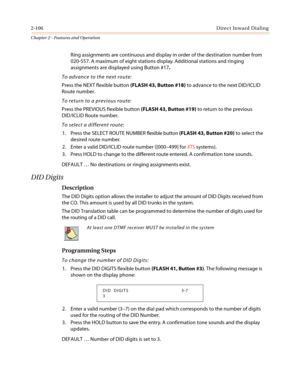 Page 1362-106Direct Inward Dialing
Chapter 2 - Features and Operation
Ring assignments are continuous and display in order of the destination number from
020-557. A maximum of eight stations display. Additional stations and ringing
assignments are displayed using Button #17.
To advance to the next route:
Press the NEXT flexible button(FLASH 43, Button #18)to advance to the next DID/ICLID
Route number.
To return to a previous route:
Press the PREVIOUS flexible button(FLASH 43, Button #19)to return to the...