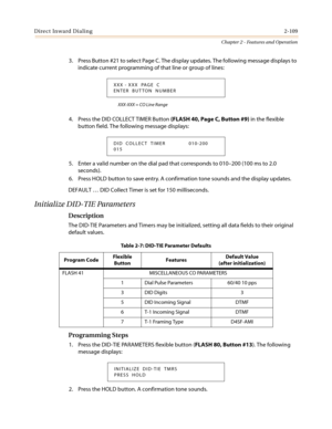 Page 139Direct Inward Dialing2-109
Chapter 2 - Features and Operation
3. Press Button #21 to select Page C. The display updates. The following message displays to
indicate current programming of that line or group of lines:
XXX-XXX = CO Line Range
4. Press the DID COLLECT TIMER Button(FLASH 40, Page C, Button #9)in the flexible
button field. The following message displays:
5. Enter a valid number on the dial pad that corresponds to 010–200 (100 ms to 2.0
seconds).
6. Press HOLD button to save entry. A...