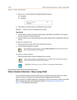 Page 1442-114 Direct Station Selection / Busy Lamp Field
Chapter 2 - Features and Operation
5. Enter a 0 or 1 on the dial pad to enable/disable this feature.
[0] = Disabled
[1] = Enabled
6. Press HOLD to save the entry. A confirmation tone sounds.
DEFAULT…DISA CO-to-CO is enabled for all CO lines.
Operation
1. Call the phone number the system administrator specified as the DISA line. The system
answers and returns internal dial tone.
2. Enter the DISA access code specified by the system administrator, if...