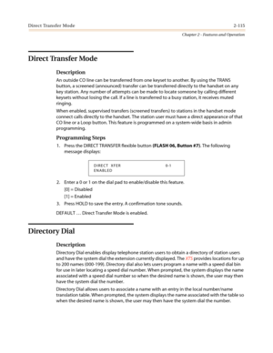 Page 145Direct Transfer Mode2-115
Chapter 2 - Features and Operation
Direct Transfer Mode
Description
An outside CO line can be transferred from one keyset to another. By using the TRANS
button, a screened (announced) transfer can be transferred directly to the handset on any
key station. Any number of attempts can be made to locate someone by calling different
keysets without losing the call. If a line is transferred to a busy station, it receives muted
ringing.
When enabled, supervised transfers (screened...