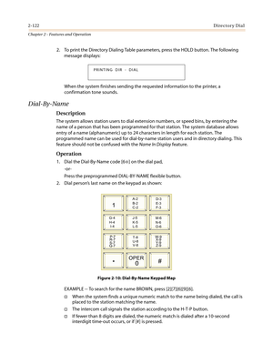 Page 1522-122Directory Dial
Chapter 2 - Features and Operation
2. To print the Directory Dialing Table parameters, press the HOLD button. The following
message displays:
When the system finishes sending the requested information to the printer, a
confirmation tone sounds.
Dial-By-Name
Description
The system allows station users to dial extension numbers, or speed bins, by entering the
name of a person that has been programmed for that station. The system database allows
entry of a name (alphanumeric) up to 24...