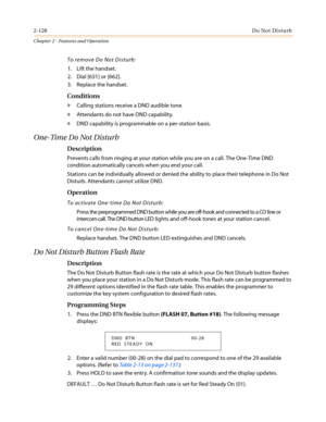 Page 1582-128Do Not Disturb
Chapter 2 - Features and Operation
To remove Do Not Disturb:
1. Lift the handset.
2. Dial [631] or [662].
3. Replace the handset.
Conditions
»Calling stations receive a DND audible tone.
»Attendants do not have DND capability.
»DND capability is programmable on a per-station basis.
One-Time Do Not Disturb
Description
Prevents calls from ringing at your station while you are on a call. The One-Time DND
condition automatically cancels when you end your call.
Stations can be individually...