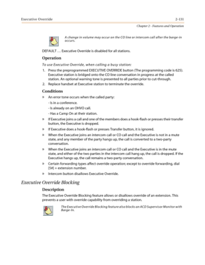 Page 161Executive Override2-131
Chapter 2 - Features and Operation
DEFAULT…Executive Override is disabled for all stations.
Operation
To use Executive Override, when calling a busy station:
1. Press the preprogrammed EXECUTIVE OVERRIDE button (The programming code is 625).
Executive station is bridged onto the CO line conversation in progress at the called
station. An optional warning tone is presented to all parties prior to cut-through.
2. ReplacehandsetatExecutivestationtoterminatetheoverride.
Conditions
»An...