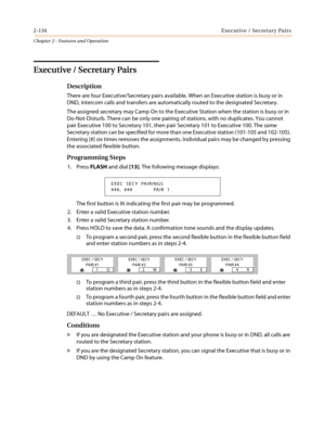 Page 1642-134Executive / Secretary Pairs
Chapter 2 - Features and Operation
Executive / Secretary Pairs
Description
There are four Executive/Secretary pairs available. When an Executive station is busy or in
DND, intercom calls and transfers are automatically routed to the designated Secretary.
The assigned secretary may Camp On to the Executive Station when the station is busy or in
Do-Not-Disturb. There can be only one pairing of stations, with no duplicates. You cannot
pair Executive 100 to Secretary 101,...