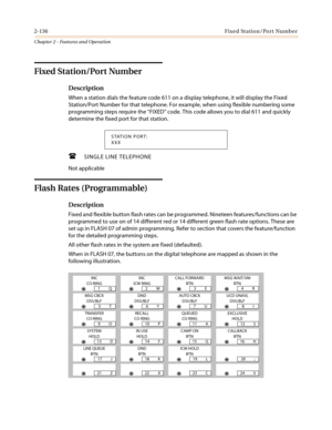 Page 1662-136Fixed Station/Port Number
Chapter 2 - Features and Operation
Fixed Station/Port Number
Description
When a station dials the feature code 611 on a display telephone, it will display the Fixed
Station/Port Number for that telephone. For example, when using flexible numbering some
programming steps require the“FIXED”code. This code allows you to dial 611 and quickly
determine the fixed port for that station.
 SINGLE LINE TELEPHONE
Not applicable
Flash Rates (Programmable)
Description
Fixed and...