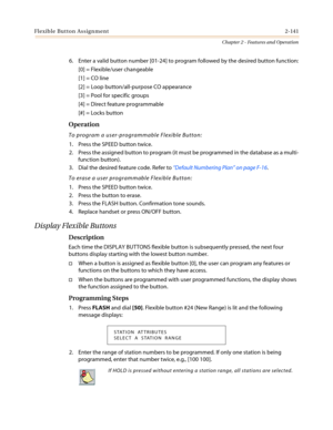 Page 171Flexible Button Assignment2-141
Chapter 2 - Features and Operation
6. Enter a valid button number [01-24] to program followed by the desired button function:
[0] = Flexible/user changeable
[1] = CO line
[2] = Loop button/all-purpose CO appearance
[3] = Pool for specific groups
[4] = Direct feature programmable
[#]=Locksbutton
Operation
To program a user-programmable Flexible Button:
1. Press the SPEED button twice.
2. Press the assigned button to program (it must be programmed in the database as a...