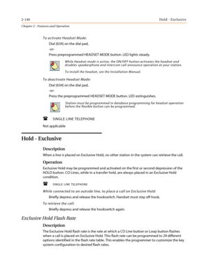 Page 1762-146Hold - Exclusive
Chapter 2 - Features and Operation
To activate Headset Mode:
Dial [634] on the dial pad,
-or-
Press preprogrammed HEADSET MODE button. LED lights steady.
To deactivate Headset Mode:
Dial [634] on the dial pad,
-or-
Press the preprogrammed HEADSET MODE button. LED extinguishes.
 SINGLE LINE TELEPHONE
Not applicable
Hold - Exclusive
Description
When a line is placed on Exclusive Hold, no other station in the system can retrieve the call.
Operation
Exclusive Hold may be programmed and...