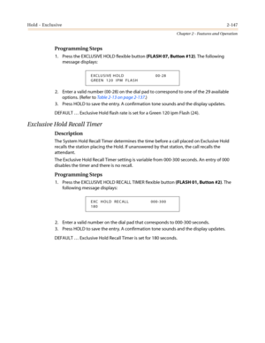 Page 177Hold - Exclusive2-147
Chapter 2 - Features and Operation
Programming Steps
1. Press the EXCLUSIVE HOLD flexible button(FLASH 07, Button #12). The following
message displays:
2. Enter a valid number (00-28) on the dial pad to correspond to one of the 29 available
options. (Refer toTable 2-13 on page 2-137.)
3. Press HOLD to save the entry. A confirmation tone sounds and the display updates.
DEFAULT…Exclusive Hold flash rate is set for a Green 120 ipm Flash (24).
Exclusive Hold Recall Timer
Description...