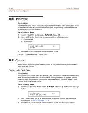 Page 1782-148Hold - Preference
Chapter 2 - Features and Operation
Hold - Preference
Description
The Hold Preference feature allows either System or Exclusive hold as the primary hold on the
first depression of the HOLD button, depending upon programming. A second depression
invokes the second hold preference.
Programming Steps
1. Press the HOLD PREF flexible button(FLASH 05, Button #2).
2. Enter a valid number (0 or 1) that corresponds with the following entries:
[0] = Exclusive Hold
[1] = System Hold
3. Press...