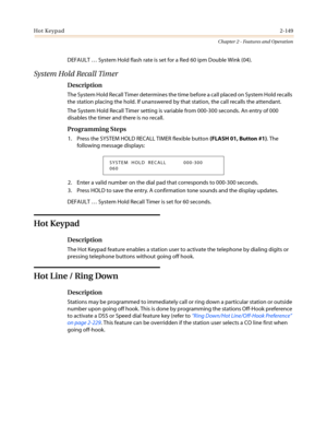 Page 179Hot Keypad2-149
Chapter 2 - Features and Operation
DEFAULT…System Hold flash rate is set for a Red 60 ipm Double Wink (04).
System Hold Recall Timer
Description
The System Hold Recall Timer determines the time before a call placed on System Hold recalls
the station placing the hold. If unanswered by that station, the call recalls the attendant.
The System Hold Recall Timer setting is variable from 000-300 seconds. An entry of 000
disables the timer and there is no recall.
Programming Steps
1. Press the...