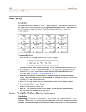 Page 1802-150Hunt Groups
Chapter 2 - Features and Operation
Hunt Groups
Description
The system can be programmed for up to 12 Hunt Groups. Each Hunt Group can contain up
to 8 stations each. Each Hunt Group can be independently arranged to use a pilot hunting or
station hunting technique. If a station is in DND or is forwarded in any manner, it is
considered busy.
Programming Steps
1. PressFLASHand dial[30]. The following message displays:
The top left button in the flexible button field is lit for programming...