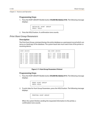 Page 1822-152Hunt Groups
Chapter 2 - Features and Operation
Programming Steps
1. Press the HUNT GROUPS flexible button (FLASH 80, Button #10). The following message
displays:
2. Press the HOLD button. A confirmation tone sounds.
PrintHuntGroupParameters
Description
The Print Hunt Group command dumps the entire database as a permanent record which can
serve as a hardcopy of the database. The system baud rate must match that of the printer or
receiving device.
Programming Steps
1. Press the HUNT GROUPS flexible...