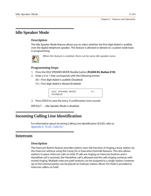 Page 183Idle Speaker Mode2-153
Chapter 2 - Features and Operation
Idle Speaker Mode
Description
The Idle Speaker Mode feature allows you to select whether the first digit dialed is audible
over the digital telephone speaker. This feature is allowed or denied on a system-wide basis
in programming.
Programming Steps
1. Press the IDLE SPEAKER MODE flexible button(FLASH 05, Button #10).
2. Enter a 0 or 1 that corresponds with the following entries:
[0] = First digit dialed is audible (Disabled)
[1] = First digit...