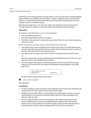 Page 1842-154Intercom
Chapter 2 - Features and Operation
This feature can be programmed on any key station or DSS Console with an available flexible
button. If there is an available intercom button, a station calling that station cannot OHVO,
Camp On, or Override that station. Depending on the key station programming, intercom
ringing is muted or reminder ringing.
If all intercom buttons are in use, then the station may utilize the Camp On or Executive
Override features. By default, no intercom buttons are...