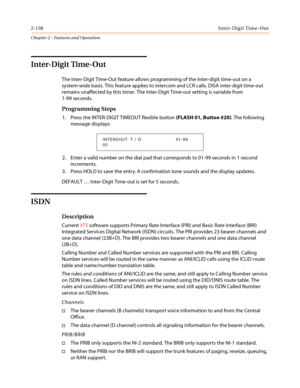 Page 1882-158Inter-Digit Time-Out
Chapter 2 - Features and Operation
Inter-Digit Time-Out
The Inter-Digit Time-Out feature allows programming of the inter-digit time-out on a
system-wide basis. This feature applies to intercom and LCR calls. DISA inter-digit time-out
remains unaffected by this timer. The Inter-Digit Time-out setting is variable from
1-99 seconds.
Programming Steps
1. Press the INTER-DIGIT TIMEOUT flexible button(FLASH 01, Button #20). The following
message displays:
2. Enter a valid number on...