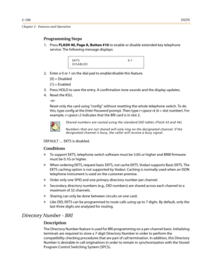 Page 1902-160ISDN
Chapter 2 - Features and Operation
Programming Steps
1. PressFLASH 40, Page A, Button #16to enable or disable extended key telephone
service. The following message displays:
2. Enter a 0 or 1 on the dial pad to enable/disable this feature.
[0] = Disabled
[1] = Enabled
3. Press HOLD to save the entry. A confirmation tone sounds and the display updates.
4. Reset the KSU,
-or-
Reset only the card using“config”without resetting the whole telephone switch. To do
this, typeconfigat theEnter...