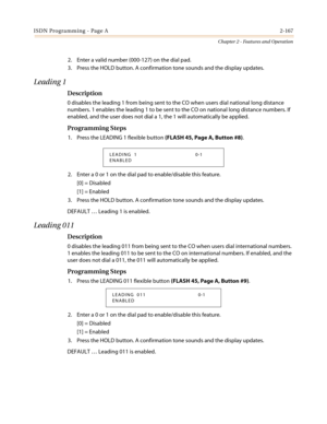 Page 197ISDN Programming - Page A2-167
Chapter 2 - Features and Operation
2. Enter a valid number (000-127) on the dial pad.
3. Press the HOLD button. A confirmation tone sounds and the display updates.
Leading 1
Description
0 disables the leading 1 from being sent to the CO when users dial national long distance
numbers. 1 enables the leading 1 to be sent to the CO on national long distance numbers. If
enabled, and the user does not dial a 1, the 1 will automatically be applied.
Programming Steps
1. Press the...