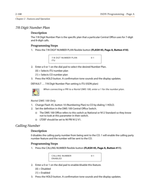 Page 1982-168ISDN Programming - Page A
Chapter 2 - Features and Operation
7/8 Digit Number Plan
Description
The 7/8 Digit Number Plan is the specific plan that a particular Central Office uses for 7-digit
and 8-digit calls.
Programming Steps
1. Press the 7/8 DIGIT NUMBER PLAN flexible button(FLASH45,PageA,Button#10).
2. Enter a 0 or 1 on the dial pad to select the desired Number Plan.
[0] = Selects ITU number plan
[1] = Selects CO number plan
3. Press the HOLD button. A confirmation tone sounds and the display...