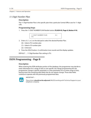 Page 2002-170ISDN Programming - Page B
Chapter 2 - Features and Operation
11-Digit Number Plan
Description
The 11 Digit Number Plan is the specific plan that a particular Central Office uses for 11-digit
calls.
Programming Steps
1. Press the 11 DIGIT NUMBER PLAN flexible button(FLASH 45, Page A, Button #14).
2. Enter a 0, 1, or 2 on the dial pad to select the desired Number Plan.
[0] = Selects ITU number plan
[1] = Selects CO number plan
[2] = Unknown
3. Press the HOLD button. A confirmation tone sounds and the...