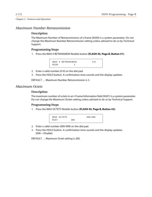 Page 2022-172ISDN Programming - Page B
Chapter 2 - Features and Operation
Maximum Number Retransmission
Description
The Maximum Number of Retransmissions of a frame (N200) is a system parameter. Do not
change the Maximum Number Retransmission setting unless advised to do so by Technical
Support.
Programming Steps
1. Press the MAX # RETRANSMSN flexible button(FLASH 45, Page B, Button #1).
2. Enter a valid number (0-9) on the dial pad.
3. Press the HOLD button. A confirmation tone sounds and the display updates....