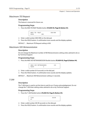 Page 203ISDN Programming - Page B2-173
Chapter 2 - Features and Operation
Maximum TEI Request
Description
This feature is reserved for future use.
Programming Steps
1. Press the MAX TEI RQST flexible button(FLASH 45, Page B, Button #3).
2. Enter a valid number (000-999) on the dial pad.
3. Press the HOLD button. A confirmation tone sounds and the display updates.
DEFAULT…Maximum TEI Request setting is 003.
Maximum XID Retransmission
Description
Do not change the Maximum number of XID Retransmissions setting...