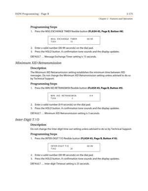 Page 205ISDN Programming - Page B2-175
Chapter 2 - Features and Operation
Programming Steps
1. Press the MSG EXCHANGE TIMER flexible button(FLASH45,PageB,Button#8).
2. Enter a valid number (00-99 seconds) on the dial pad.
3. Press the HOLD button. A confirmation tone sounds and the display updates.
DEFAULT…Message Exchange Timer setting is 15 seconds.
Minimum XID Retransmission
Description
The Minimum XID Retransmission setting establishes the minimum time between XID
messages. Do not change the Minimum XID...