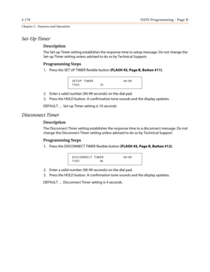 Page 2062-176ISDN Programming - Page B
Chapter 2 - Features and Operation
Set-Up Timer
Description
The Set-up Timer setting establishes the response time to setup message. Do not change the
Set-up Timer setting unless advised to do so by Technical Support.
Programming Steps
1. Press the SET UP TIMER flexible button(FLASH 45, Page B, Button #11).
2. Enter a valid number (00-99 seconds) on the dial pad.
3. Press the HOLD button. A confirmation tone sounds and the display updates.
DEFAULT…Set-up Timer setting is 10...