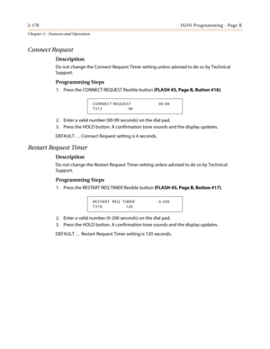 Page 2082-178ISDN Programming - Page B
Chapter 2 - Features and Operation
Connect Request
Description
Do not change the Connect Request Timer setting unless advised to do so by Technical
Support.
Programming Steps
1. Press the CONNECT REQUEST flexible button(FLASH 45, Page B, Button #16).
2. Enter a valid number (00-99 seconds) on the dial pad.
3. Press the HOLD button. A confirmation tone sounds and the display updates.
DEFAULT…Connect Request setting is 4 seconds.
Restart Request Timer
Description
Do not...