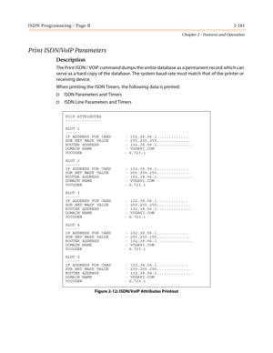 Page 211ISDN Programming - Page B2-181
Chapter 2 - Features and Operation
Print ISDN/VoIP Parameters
Description
The Print ISDN / VOIP command dumps the entire database as a permanent record which can
serve as a hard copy of the database. The system baud rate must match that of the printer or
receiving device.
When printing the ISDN Timers, the following data is printed:
