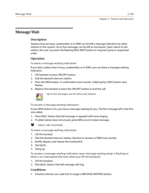 Page 223Message Wait2-193
Chapter 2 - Features and Operation
Message Wait
Description
Stations that are busy, unattended, or in DND can be left a message indication by other
stations in the system. Up to five messages can be left at one keyset. Upon return to the
station, the user can press the flashing MSG WAIT button to ring each party in sequential
order.
Operation
To leave a message waiting indication:
If you dial a station that is busy, unattended, or in DND, you can leave a message waiting
indication.
1....