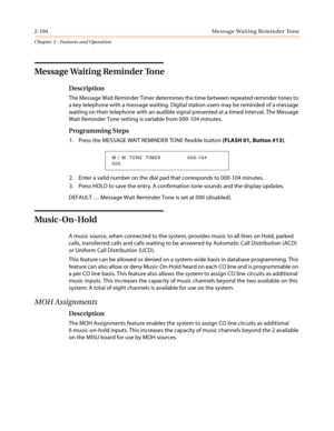 Page 2242-194 Message Waiting Reminder Tone
Chapter 2 - Features and Operation
Message Waiting Reminder Tone
Description
The Message Wait Reminder Timer determines the time between repeated reminder tones to
a key telephone with a message waiting. Digital station users may be reminded of a message
waiting on their telephone with an audible signal presented at a timed interval. The Message
Wait Reminder Tone setting is variable from 000-104 minutes.
Programming Steps
1....