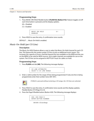 Page 2262-196Music-On-Hold
Chapter 2 - Features and Operation
Programming Steps
1. Press MUSIC-ON-HOLD flexible button(FLASH 05, Button #12). Feature toggles on/off
each time button is pressed; and the display updates.
[0] = Disabled
[1] = Enabled
2. Press HOLD to save the entry. A confirmation tone sounds.
DEFAULT…Music-On-Hold is enabled.
Music-On-Hold (per CO Line)
Description
The Music-On-HOLD feature allows a user to select the Music-On-Hold channel for each CO
line. This feature lets the system assign CO...