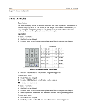 Page 2282-198Name In Display
Chapter 2 - Features and Operation
Name In Display
Description
TheNameinDisplayfeatureallowseveryextension(electronic/digital/SLT)thecapabilityto
program the users name, for that station, so that people using display telephones see the
name instead of the station number on their display. The name is programmed at each
station by the user and may be up to seven letters in length.
Operation
To create your name:
1. Dial [690] on the dial pad.
2. Enter the name (up to 7 characters may be...