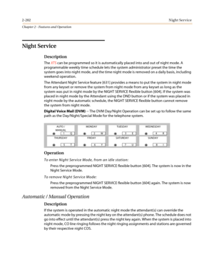 Page 2322-202Night Service
Chapter 2 - Features and Operation
Night Service
Description
TheXTScan be programmed so it is automatically placed into and out of night mode. A
programmable weekly time schedule lets the system administrator preset the time the
system goes into night mode, and the time night mode is removed on a daily basis, including
weekend operation.
The Attendant Night Service feature [631] provides a means to put the system in night mode
from any keyset or remove the system from night mode from...